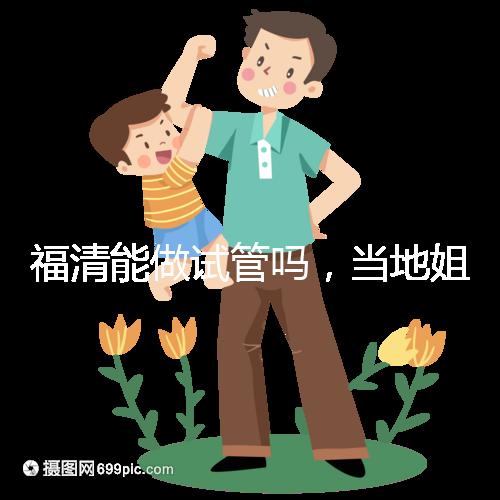 福清能做試管嗎，當地姐妹都在哪里做試管嬰兒？