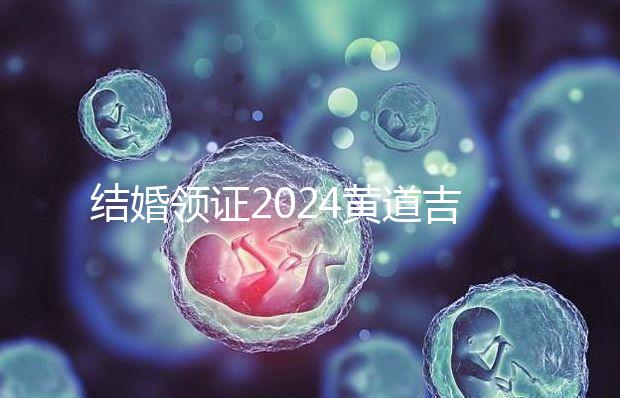 結(jié)婚領(lǐng)證2024黃道吉日答案來了，不懂該怎么選進來看