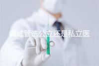 做試管選公立還是私立醫院好?附全國試管醫院前五排名參考