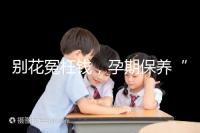 別花冤枉錢,孕期保養“神藥”甲等莫柔米沒那么神奇