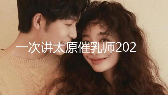 一次講太原催乳師2024單次多少錢,看完省多少錢