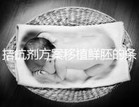 拮抗劑方案移植鮮胚的條件一覽！全部滿足成功率有保障