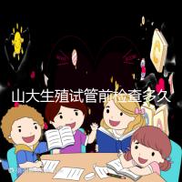 山大生殖試管前檢查多久有效？男女各檢查項目時限統計