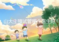 山大生殖試管哪個醫生好？口碑排名前五的大夫統統在這