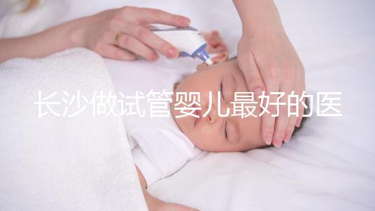 長(zhǎng)沙做試管嬰兒最好的醫(yī)院排名前十，專家解析哪家更靠譜