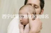 西寧試管雙胞胎醫(yī)院排名前十盤點，城中哪家最好清清楚楚