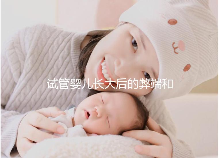試管嬰兒長大后的弊端和原因(試管嬰兒長大后的弊端是什么)