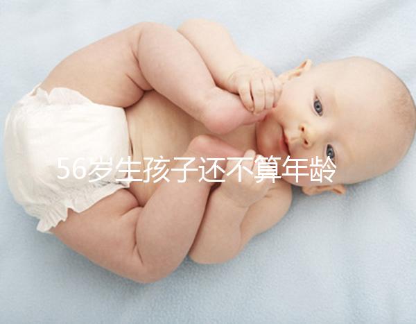 56歲生孩子還不算年齡太大？看二胎正不正常就明了