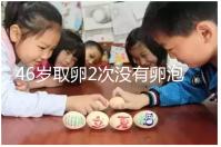 46歲取卵2次沒有卵泡怎么辦看這，要不要攢胚胎一文說清