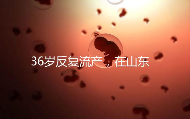 36歲反復流產，在山東做一次試管嬰兒的成功率有多高？
