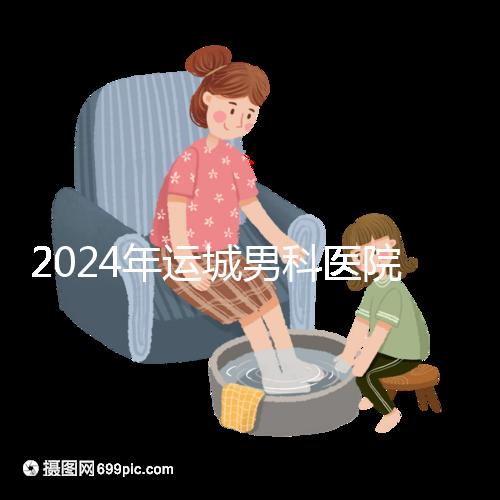 2024年運城男科醫院排名更新，鹽湖哪個好看？